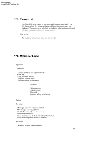 Provided by:
www.FoolzParadize.Org




              172. Thenkuzhal
                          Rice flour - 250g, urud powder - 4 tsp, cumin seeds, sesame seeds - each 1 tsp
                          Mix the ingredients first with a tsp of ghee and then with minimum water into a
                          thick paste. Then place a large ball of this in thenkuzhal achu(medium sized round
                          holes) and squeeze in boiling oil as in curd murukku .

                        Urud powder

                          Dry roast urud dal and grind into a very nice powder.




              173. Motichoor Ladoo


                 Ingredients

                  For boondi:

                  2 1/2 cups gram flour (not superfine variety)
                  500 ml. milk
                  1/2 tsp. cardamom powder
                  3 cups ghee for deep frying
                  a fineholed shallow strainer spoon

                                      For syrup:

                                      2 1/2 cups sugar
                                      3 1/2 cups water
                                      2 tbsp. milk
                                      few drops saffron (kesri) colour


                 Method

                 For syrup:

                  1.Put sugar and water in a vessel and boil.
                  2.When sugar dissolves, add milk.
                  3.Boil for 5 minutes till scum forms on top.
                  4.Strain and return to fire.
                  5.Add colour and boil till sticky but no thread has formed.
                  6.Add cardamom powder and mix. Keep aside.

                 For boondi:

                  1.Mix flour and milk to a smooth batter.
                                                                                                          96
 