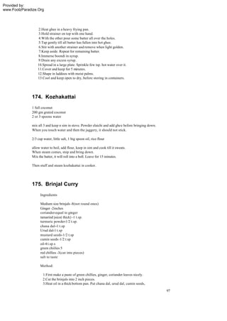 Provided by:
www.FoolzParadize.Org




                  2.Heat ghee in a heavy frying pan.
                  3.Hold strainer on top with one hand.
                  4.With the other pour some batter all over the holes.
                  5.Tap gently till all batter has fallen into hot ghee.
                  6.Stir with another strainer and remove when light golden.
                  7.Keep aside. Repeat for remaining batter.
                  8.Immerse boondi in syrup.
                  9.Drain any excess syrup.
                  10.Spread in a large plate. Sprinkle few tsp. hot water over it.
                  11.Cover and keep for 5 minutes.
                  12.Shape in laddoos with moist palms.
                  13.Cool and keep open to dry, before storing in containers.




              174. Kozhakattai
              1 full coconut
              200 gm grated coconut
              2 or 3 spoons water

              mix all 3 and keep n sim in stove. Powder elaichi and add ghee before bringing down.
              When you touch water and then the jaggery, it should not stick.

              2/3 cup water, little salt, 1 big spoon oil, rice flour

              allow water to boil, add flour, keep in sim and cook till it sweats.
              When steam comes, stop and bring down.
              Mix the batter, it will roll into a boll. Leave for 15 minutes.

              Then stuff and steam kozhakattai in cooker.




              175. Brinjal Curry
                    Ingredients

                    Medium size brinjals -8(not round ones)
                    Ginger -2inches
                    coriander-equal to ginger
                    tamarind juice( thick) -1 t.sp.
                    turmuric powder-1/2 t.sp.
                    chana dal--1 t.sp
                    Urud dal-1 t.sp
                    mustard seeds-1/2 t.sp
                    cumin seeds-1/2 t.sp
                    oil-4 t.sp.s
                    green chiilies 5
                    red chillies -3(cut into pieces)
                    salt to taste

                    Method:

                      1.First make a paste of green chillies, ginger, coriander leaves nicely.
                      2.Cut the brinjals into 2 inch pieces.
                      3.Heat oil in a thick bottom pan. Put chana dal, urud dal, cumin seeds,
                                                                                                     97
 