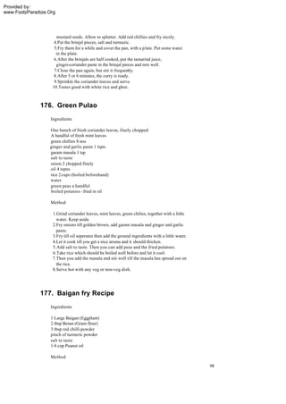 Provided by:
www.FoolzParadize.Org




                     mustard seeds. Allow to splutter. Add red chillies and fry nicely.
                    4.Put the brinjal pieces, salt and turmuric.
                    5.Fry them for a while and cover the pan, with a plate. Put some water
                     in the plate.
                    6.After the brinjals are half cooked, put the tamarind juice,
                     ginger-coriander paste in the brinjal pieces and mix well.
                    7.Close the pan again, but stir it frequently.
                    8.After 5 or 6 minutes, the curry is ready.
                    9.Sprinkle the coriander leaves and serve.
                   10.Tastes good with white rice and ghee.



              176. Green Pulao
                   Ingredients

                  One bunch of fresh coriander leaves, finely chopped
                  A handful of fresh mint leaves
                  green chillies 8 nos
                  ginger and garlic paste 1 tspn.
                  garam masala 1 tsp
                  salt to taste
                  onion 2 chopped finely
                  oil 4 tspns
                  rice 2 cups (boiled beforehand)
                  water
                  green peas a handful
                  boiled potatoes - fried in oil

                   Method

                    1.Grind coriander leaves, mint leaves, green chilies, together with a little
                      water. Keep aside.
                    2.Fry onions till golden brown, add garam masala and ginger and garlic
                      paste.
                    3.Fry till oil seperates then add the ground ingredients with a little water.
                    4.Let it cook till you get a nice aroma and it should thicken.
                    5.Add salt to taste. Then you can add peas and the fried potatoes.
                    6.Take rice which should be boiled well before and let it cool.
                    7.Then you add the masala and stir well till the masala has spread out on
                      the rice.
                    8.Serve hot with any veg or non-veg dish.




              177. Baigan fry Recipe
                   Ingredients

                   1 Large Baigan (Eggplant)
                   2 tbsp Besan (Gram flour)
                   3 tbsp red chilli powder
                   pinch of turmeric powder
                   salt to taste
                   1/4 cup Peanut oil

                   Method
                                                                                                    98
 