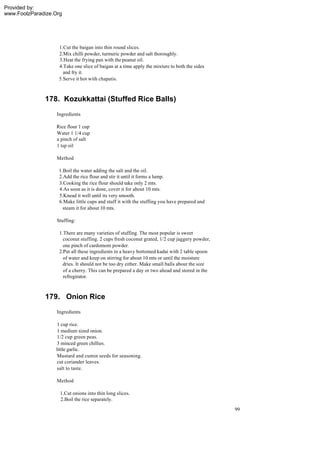 Provided by:
www.FoolzParadize.Org




                    1.Cut the baigan into thin round slices.
                    2.Mix chilli powder, turmeric powder and salt thoroughly.
                    3.Heat the frying pan with the peanut oil.
                    4.Take one slice of baigan at a time apply the mixture to both the sides
                      and fry it.
                    5.Serve it hot with chapatis.



              178. Kozukkattai (Stuffed Rice Balls)
                   Ingredients

                   Rice flour 1 cup
                   Water 1 1/4 cup
                   a pinch of salt
                   1 tsp oil

                   Method

                    1.Boil the water adding the salt and the oil.
                    2.Add the rice flour and stir it until it forms a lump.
                    3.Cooking the rice flour should take only 2 mts.
                    4.As soon as it is done, cover it for about 10 mts.
                    5.Knead it well until its very smooth.
                    6.Make little cups and stuff it with the stuffing you have prepared and
                      steam it for about 10 mts.

                   Stuffing:

                    1.There are many varieties of stuffing. The most popular is sweet
                      coconut stuffing. 2 cups fresh coconut grated, 1/2 cup jaggery powder,
                      one pinch of cardomom powder.
                    2.Put all these ingredients in a heavy bottomed kadai with 2 table spoon
                      of water and keep on stirring for about 10 mts or until the moisture
                      dries. It should not be too dry either. Make small balls about the size
                      of a cherry. This can be prepared a day or two ahead and stored in the
                      refregirator.



              179. Onion Rice
                   Ingredients

                   1 cup rice.
                   1 medium sized onion.
                   1/2 cup green peas.
                   3 minced green chillies.
                  little garlic.
                   Mustard and cumin seeds for seasoning.
                   cut coriander leaves.
                   salt to taste.

                   Method

                    1.Cut onions into thin long slices.
                    2.Boil the rice separately.
                                                                                                99
 