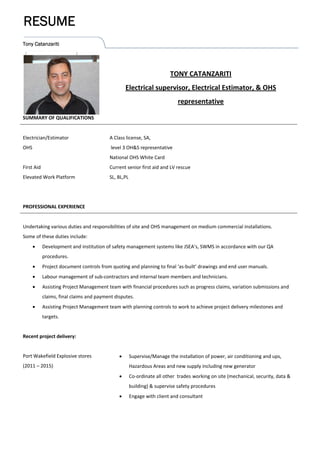 Tony Catanzariti
RESUME
                                                
TONY CATANZARITI 
Electrical supervisor, Electrical Estimator, & OHS 
representative 
SUMMARY OF QUALIFICATIONS   
 
Electrician/Estimator 
OHS 
 
First Aid 
Elevated Work Platform 
 
 
A Class license, SA, 
 level 3 OH&S representative 
National OHS White Card  
Current senior first aid and LV rescue 
SL, BL,PL 
 
 
PROFESSIONAL EXPERIENCE    
 
Undertaking various duties and responsibilities of site and OHS management on medium commercial installations. 
Some of these duties include: 
 Development and institution of safety management systems like JSEA’s, SWMS in accordance with our QA 
procedures. 
 Project document controls from quoting and planning to final ‘as‐built’ drawings and end user manuals. 
 Labour management of sub‐contractors and internal team members and technicians. 
 Assisting Project Management team with financial procedures such as progress claims, variation submissions and 
claims, final claims and payment disputes. 
 Assisting Project Management team with planning controls to work to achieve project delivery milestones and 
targets. 
 
Recent project delivery: 
 
Port Wakefield Explosive stores 
(2011 – 2015)   
 
 
 
 
 
 
 Supervise/Manage the installation of power, air conditioning and ups, 
Hazardous Areas and new supply including new generator 
 Co‐ordinate all other  trades working on site (mechanical, security, data & 
building) & supervise safety procedures  
 Engage with client and consultant 
 
 
 
 