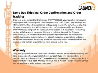 Same Day Shipping, Order Confirmation and Order
Tracking
Once your order is placed for the Ericsson RPM7770900600, you may select from several
shipping methods, including UPS, Federal Express, DHL, USPS, 3 day, 2 day, overnight and
international methods. Orders received and approved before 3PM EST will generally ship
the same business day. You will receive an order confirmation email for your Ericsson
RPM7770900600 along with the tracking number as soon as it is available. The tracking
number will allow you to track your shipment in real time. We pack the Ericsson
RPM7770900600 in anti-static bubble wrap to ensure safe delivery. We will combine
multiple items in one shipment whenever possible to save on shipping time and costs.
Because we have several distribution points and vendor locations, sometimes orders will
be divided into multiple shipments, but never at extra cost to you.
_______________________________________
Warranty
Every item you purchase from us includes a warranty and our hassle-free return policy. We
stand by our product and your satisfaction is our goal. If you ever have questions or
concerns about your Ericsson RPM7770900600 order, simply contact our Customer Service
Department at 877-878-9134, Monday - Friday, 9 AM - 5 PM EST. Friendly customer service
reps are available to assist you with your order.
 