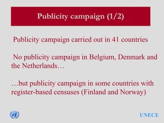 UNECE
Publicity campaign (1/2)
Publicity campaign carried out in 41 countries
No publicity campaign in Belgium, Denmark and
the Netherlands…
…but publicity campaign in some countries with
register-based censuses (Finland and Norway)
 
