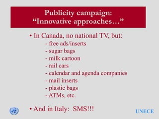 UNECE
Publicity campaign:
“Innovative approaches…”
• In Canada, no national TV, but:
- free ads/inserts
- sugar bags
- milk cartoon
- rail cars
- calendar and agenda companies
- mail inserts
- plastic bags
- ATMs, etc.
• And in Italy: SMS!!!
 
