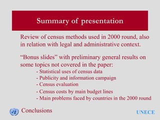 UNECE
Summary of presentation
Review of census methods used in 2000 round, also
in relation with legal and administrative context.
“Bonus slides” with preliminary general results on
some topics not covered in the paper:
- Statistical uses of census data
- Publicity and information campaign
- Census evaluation
- Census costs by main budget lines
- Main problems faced by countries in the 2000 round
Conclusions
 