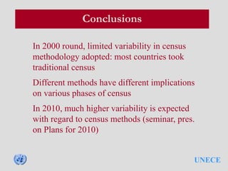 UNECE
Conclusions
In 2000 round, limited variability in census
methodology adopted: most countries took
traditional census
Different methods have different implications
on various phases of census
In 2010, much higher variability is expected
with regard to census methods (seminar, pres.
on Plans for 2010)
 