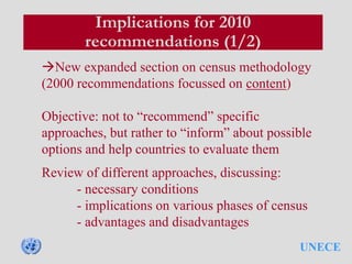 UNECE
Implications for 2010
recommendations (1/2)
New expanded section on census methodology
(2000 recommendations focussed on content)
Objective: not to “recommend” specific
approaches, but rather to “inform” about possible
options and help countries to evaluate them
Review of different approaches, discussing:
- necessary conditions
- implications on various phases of census
- advantages and disadvantages
 