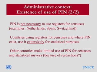 UNECE
Administrative context:
Existence of use of PIN (2/2)
PIN is not necessary to use registers for censuses
(examples: Netherlands, Spain, Switzerland)
Countries using registers for censuses and where PIN
exist, use it extensively for statistical purposes
Other countries make limited use of PIN for censuses
and statistical surveys (because of restrictions?)
 