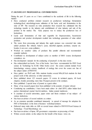 Curriculum Vitae of Dr. V K Joshi
17. SIGNIFICANT PROFESSIONAL CONTRIBUTIONS
During the part 35 years on so I have contributed to the academic of life in the following
manner:
 Have conducted problem oriented research on postharvest technology /fermentation
technology/food microbiology/waste utilization of the lactic acid and fermentation in the
state of HP. The research on wine production from research has culminated into the
technology transfer to the industry and establishment of wine industry and sale of the
product in the market. The basic purpose was to reduce the postharvest loss of
horticulture.
 Lactic acid fermentation of fruit and vegetable for biopreservation, becteriocion
production and product development resulted into technology generation of value added
products.
 The waste from processing and industry like apple pomace was converted into value
added products like ethanol, baker’s yeast, microbial pigment, pectinase, enzyme etc.
besides it can over- come pollution.
 Worked on sensitive/ safety of products like patulin/ aflatoxin and recommended
remedial methods.
 Contributed to development of subject active as member of BOS /course development
committees etc.
 Has development manuals for the conducting of practical’s in the class rooms .
 Has written/edited ten books. Two of the books have been recommended for PHT/ Food
science & Technology by ICAR. Other books cover the course contents include Food
biotechnology, sensory science, handbook of enology that cover the course out- line of
the subject matter of PHT/FST.
 Have guided –no Ph.D and- MSc students besides several MSc,B.Tech students for their
project work of this university or other universities.
 Have published about 125 research papers 35 review & technical papers, 40 book
chapters, besides presenting more than 50 papers present in the seminars.
 Have published 2 special issue of journal as a guest editor.
 Many of my research papers have been published in the journals of repute/ abroad.
 Considering my contribution, I have been made editor- in- chief IJFFI, editor Indian food
packer ,International journal food & nutrition, Indian journal mushroom.
 Is examiner of several universities, paper setter and thesis evaluator of my subject of
various institutions.
 Has been an advisor of several students as a minor.
 As an extension specialist contributed immensely to spread of message for adoption for
PHT of Horticulture in the form of lectures/ workshop/seminars.
 Delivered many radio talks on AIR on several issues related to PHT/FST/Food Science &
Technology / Food Microbiology etc.
 Has been an advisor of hpmc, HP government corporation on processing of Fruit
 Written several articles on the subject for the benefit of the house- wives etc.
 
