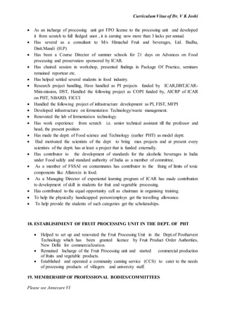 Curriculum Vitae of Dr. V K Joshi
 As an incharge of processing unit got FPO license to the processing unit and developed
it from scratch to full fledged unot , it is earning now more than 3 lacks per annual.
 Has several as a consultant to M/s Himachal Fruit and beverages, Ltd. Badhu,
Distt.Mandi (H.P)
 Has been a Course Director of summer schools for 21 days on Advances on Food
processing and preservation sponsored by ICAR.
 Has chaired session in workshop, presented findings in Package Of Practice, seminars
remained reportear etc.
 Has helped settled several students in food industry.
 Research project handling, Have handled as PI projects funded by ICAR,DBT,ICAR-
Mini-mission, DST, Handled the following project as COPI funded by, AICRP of ICAR
on PHT, NBARD, FICCI
 Handled the following project of infrastructure development as PI, FIST, MFPI
 Developed infrastructure on fermentation Technology/waste management.
 Renovated the lab of fermentation technology.
 Has work experience from scratch i.e. senior technical assistant till the professor and
head, the present position
 Has made the deptt. of Food science and Technology (earlier PHT) as model deptt.
 Had motivated the scientists of the dept to bring max projects and at present every
scientists of the deptt. has at least a project that is funded externally.
 Has contributor to the development of standards for the alcoholic beverages in India
under Food safely and standard authority of India as a member of committee.
 As a member of FSSAI on contaminates has contributor to the fixing of limits of toxic
components like Aflatoxin in food.
 As a Managing Director of experiental learning program of ICAR has made contribution
to development of skill in students for fruit and vegetable processing.
 Has contributed to the equal opportunity cell as chairman in organising training.
 To help the physically handicapped person/employs get the travelling allowance.
 To help provide the students of such categories get the scholaraships.
18. ESTABLISHMENT OF FRUIT PROCESSING UNIT IN THE DEPT. OF PHT
 Helped to set up and renovated the Fruit Processing Unit in the Dept.of Postharvest
Technology which has been granted licence by Fruit Product Order Authorities,
New Delhi for commercialization.
 Remained Incharge of the Fruit Processing unit and started commercial production
of fruits and vegetable products.
 Established and operated a community canning service (CCS) to cater to the needs
of processing products of villagers and university staff.
19. MEMBERSHIP OF PROFESSIONAL BODIES/COMMITTEES
Please see Annexure VI
 