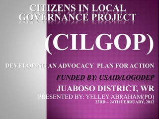 CITIZENS IN LOCAL
GOVERNANCE PROJECT
(CILGOP)
DEVELOPING AN ADVOCACY PLAN FOR ACTION
FUNDED BY: USAID/LOGODEP
JUABOSO DISTRICT, WR
PRESENTED BY: YELLEY ABRAHAM(PO)
23RD – 24TH FEBRUARY, 2012
 