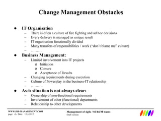 Management of Agile / SCRUM teams
Draft version
WWW.IRP-MANAGEMENT.COM
page: ‹#› Date: 12-3-2015
Change Management Obstacles
 IT Organisation
– There is often a culture of fire fighting and ad hoc decisions
– Every delivery is managed as unique result
– IT organisation functionally divided
– Many transfers of responsibilities / work (“don’t blame me” culture)
– ………
 Business Management:
– Limited involvement into IT projects
 Initiation
 Closure
 Acceptance of Results
– Changing requirements during execution
– Culture of Powerplay in the business-IT relationship
– ……….
 As-is situation is not always clear:
– Ownership of non-functional requirements
– Involvement of other (functional) departments
– Relationship to other developments
 