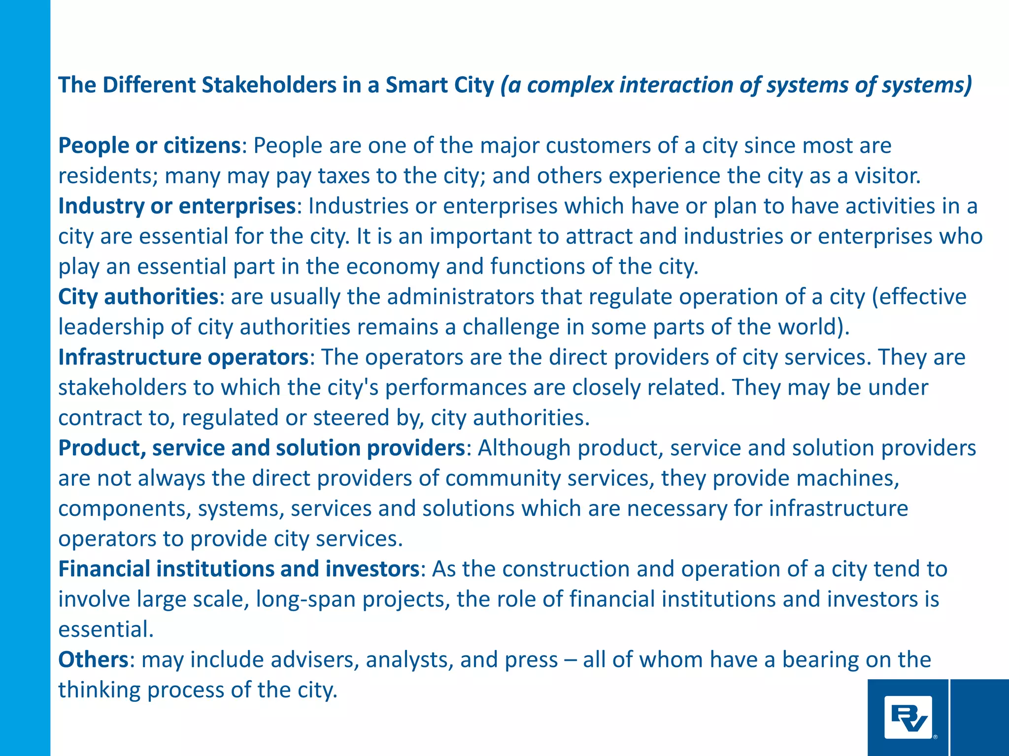 The Different Stakeholders in a Smart City (a complex interaction of systems of systems)
People or citizens: People are one of the major customers of a city since most are
residents; many may pay taxes to the city; and others experience the city as a visitor.
Industry or enterprises: Industries or enterprises which have or plan to have activities in a
city are essential for the city. It is an important to attract and industries or enterprises who
play an essential part in the economy and functions of the city.
City authorities: are usually the administrators that regulate operation of a city (effective
leadership of city authorities remains a challenge in some parts of the world).
Infrastructure operators: The operators are the direct providers of city services. They are
stakeholders to which the city's performances are closely related. They may be under
contract to, regulated or steered by, city authorities.
Product, service and solution providers: Although product, service and solution providers
are not always the direct providers of community services, they provide machines,
components, systems, services and solutions which are necessary for infrastructure
operators to provide city services.
Financial institutions and investors: As the construction and operation of a city tend to
involve large scale, long-span projects, the role of financial institutions and investors is
essential.
Others: may include advisers, analysts, and press – all of whom have a bearing on the
thinking process of the city.
 