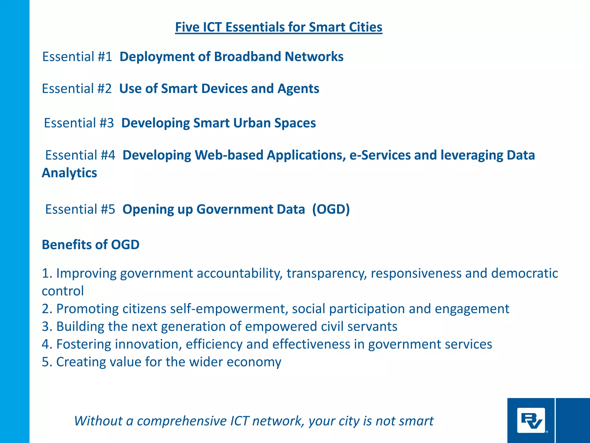 Essential #1 Deployment of Broadband Networks
Essential #2 Use of Smart Devices and Agents
Essential #3 Developing Smart Urban Spaces
Essential #4 Developing Web-based Applications, e-Services and leveraging Data
Analytics
Essential #5 Opening up Government Data (OGD)
Benefits of OGD
1. Improving government accountability, transparency, responsiveness and democratic
control
2. Promoting citizens self-empowerment, social participation and engagement
3. Building the next generation of empowered civil servants
4. Fostering innovation, efficiency and effectiveness in government services
5. Creating value for the wider economy
Five ICT Essentials for Smart Cities
Without a comprehensive ICT network, your city is not smart
 