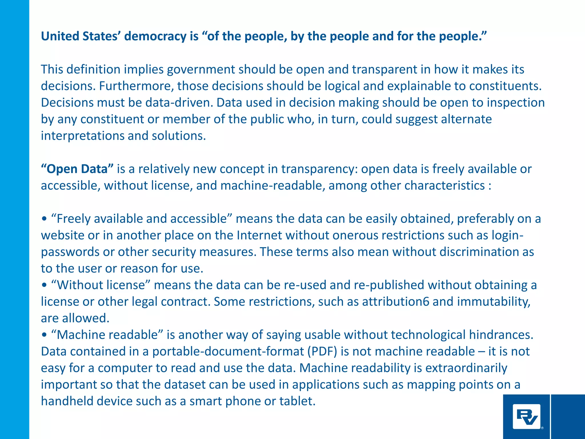United States’ democracy is “of the people, by the people and for the people.”
This definition implies government should be open and transparent in how it makes its
decisions. Furthermore, those decisions should be logical and explainable to constituents.
Decisions must be data-driven. Data used in decision making should be open to inspection
by any constituent or member of the public who, in turn, could suggest alternate
interpretations and solutions.
“Open Data” is a relatively new concept in transparency: open data is freely available or
accessible, without license, and machine-readable, among other characteristics :
• “Freely available and accessible” means the data can be easily obtained, preferably on a
website or in another place on the Internet without onerous restrictions such as login-
passwords or other security measures. These terms also mean without discrimination as
to the user or reason for use.
• “Without license” means the data can be re-used and re-published without obtaining a
license or other legal contract. Some restrictions, such as attribution6 and immutability,
are allowed.
• “Machine readable” is another way of saying usable without technological hindrances.
Data contained in a portable-document-format (PDF) is not machine readable – it is not
easy for a computer to read and use the data. Machine readability is extraordinarily
important so that the dataset can be used in applications such as mapping points on a
handheld device such as a smart phone or tablet.
 