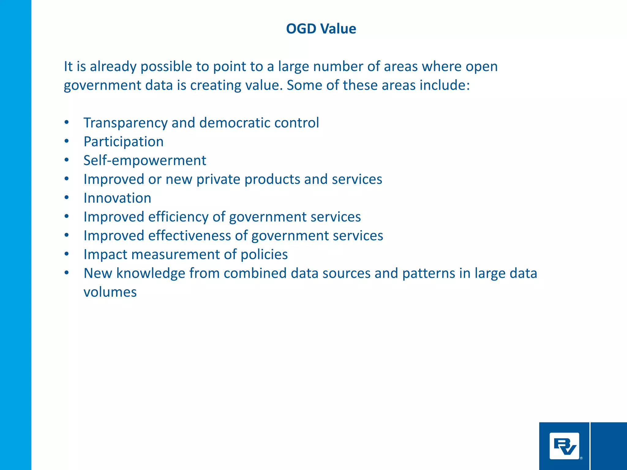 OGD Value
It is already possible to point to a large number of areas where open
government data is creating value. Some of these areas include:
• Transparency and democratic control
• Participation
• Self-empowerment
• Improved or new private products and services
• Innovation
• Improved efficiency of government services
• Improved effectiveness of government services
• Impact measurement of policies
• New knowledge from combined data sources and patterns in large data
volumes
 