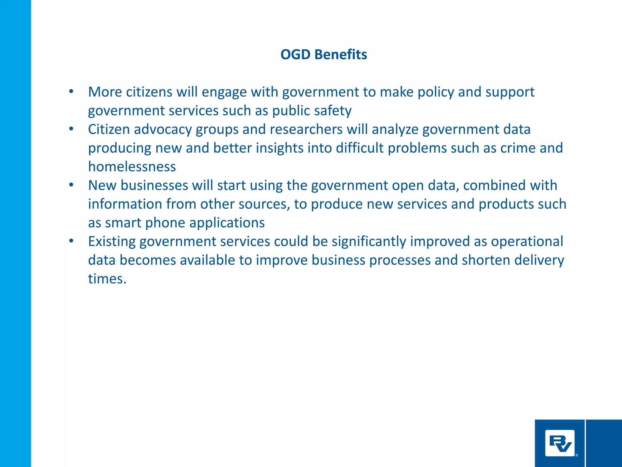 OGD Benefits
• More citizens will engage with government to make policy and support
government services such as public safety
• Citizen advocacy groups and researchers will analyze government data
producing new and better insights into difficult problems such as crime and
homelessness
• New businesses will start using the government open data, combined with
information from other sources, to produce new services and products such
as smart phone applications
• Existing government services could be significantly improved as operational
data becomes available to improve business processes and shorten delivery
times.
 