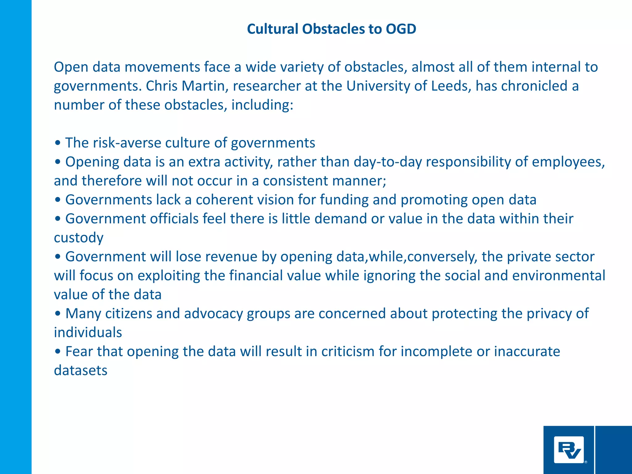 Cultural Obstacles to OGD
Open data movements face a wide variety of obstacles, almost all of them internal to
governments. Chris Martin, researcher at the University of Leeds, has chronicled a
number of these obstacles, including:
• The risk-averse culture of governments
• Opening data is an extra activity, rather than day-to-day responsibility of employees,
and therefore will not occur in a consistent manner;
• Governments lack a coherent vision for funding and promoting open data
• Government officials feel there is little demand or value in the data within their
custody
• Government will lose revenue by opening data,while,conversely, the private sector
will focus on exploiting the financial value while ignoring the social and environmental
value of the data
• Many citizens and advocacy groups are concerned about protecting the privacy of
individuals
• Fear that opening the data will result in criticism for incomplete or inaccurate
datasets
 