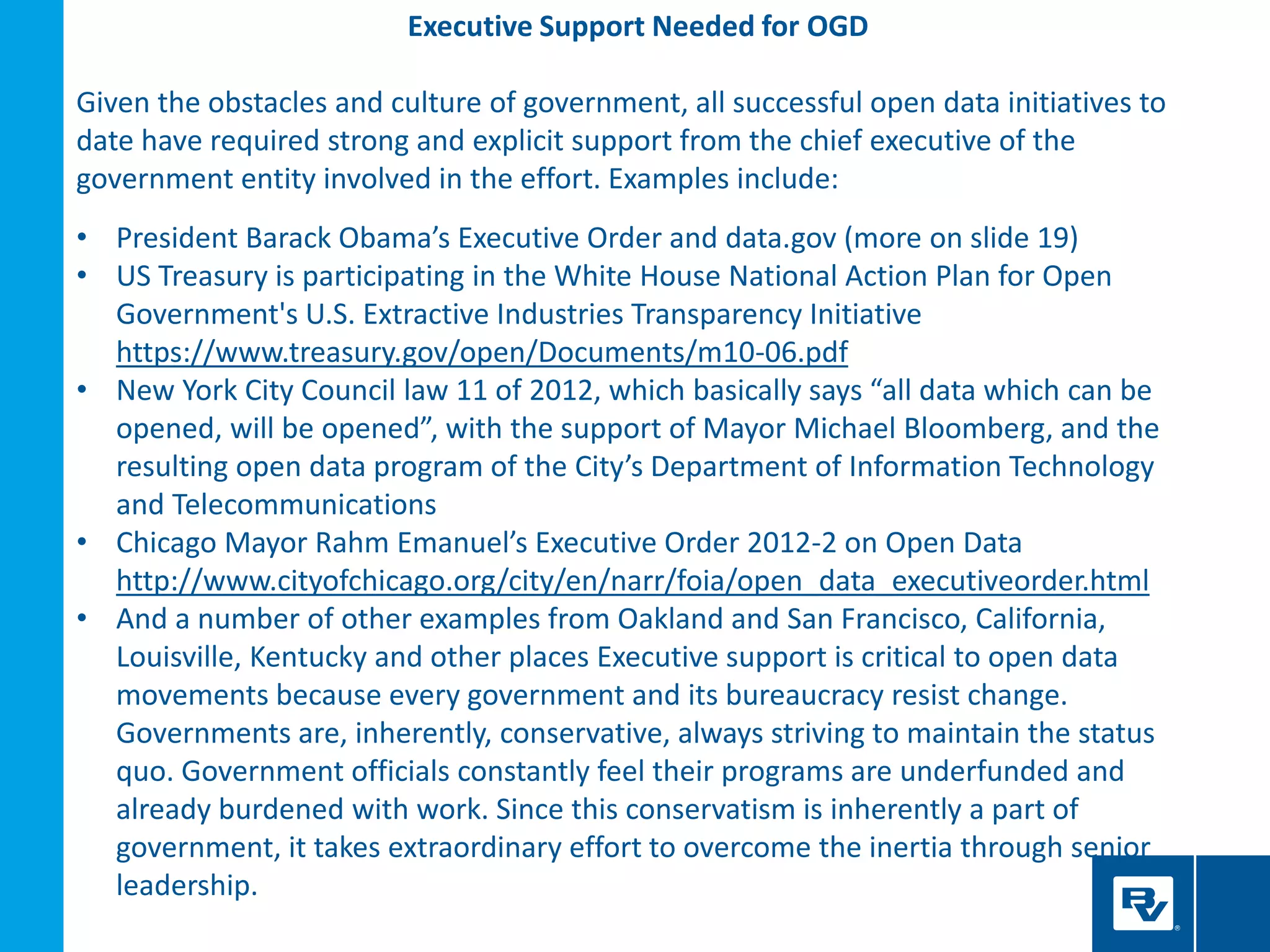 Executive Support Needed for OGD
Given the obstacles and culture of government, all successful open data initiatives to
date have required strong and explicit support from the chief executive of the
government entity involved in the effort. Examples include:
• President Barack Obama’s Executive Order and data.gov (more on slide 19)
• US Treasury is participating in the White House National Action Plan for Open
Government's U.S. Extractive Industries Transparency Initiative
https://www.treasury.gov/open/Documents/m10-06.pdf
• New York City Council law 11 of 2012, which basically says “all data which can be
opened, will be opened”, with the support of Mayor Michael Bloomberg, and the
resulting open data program of the City’s Department of Information Technology
and Telecommunications
• Chicago Mayor Rahm Emanuel’s Executive Order 2012-2 on Open Data
http://www.cityofchicago.org/city/en/narr/foia/open_data_executiveorder.html
• And a number of other examples from Oakland and San Francisco, California,
Louisville, Kentucky and other places Executive support is critical to open data
movements because every government and its bureaucracy resist change.
Governments are, inherently, conservative, always striving to maintain the status
quo. Government officials constantly feel their programs are underfunded and
already burdened with work. Since this conservatism is inherently a part of
government, it takes extraordinary effort to overcome the inertia through senior
leadership.
 