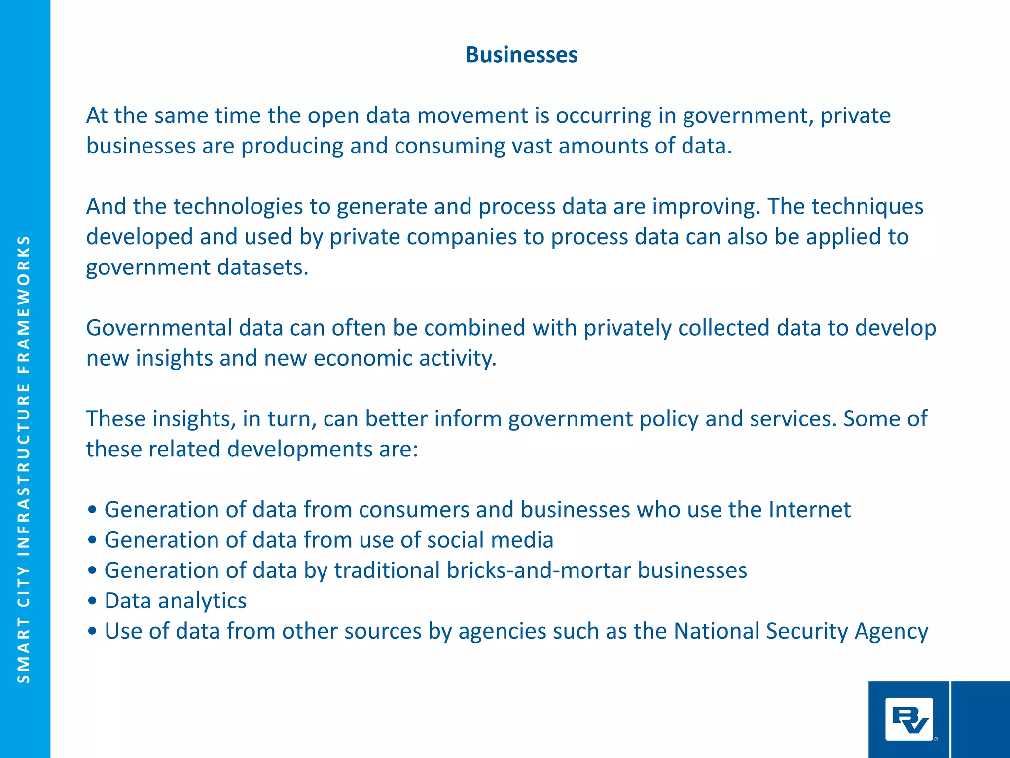 SMARTCITYINFRASTRUCTUREFRAMEWORKS
Businesses
At the same time the open data movement is occurring in government, private
businesses are producing and consuming vast amounts of data.
And the technologies to generate and process data are improving. The techniques
developed and used by private companies to process data can also be applied to
government datasets.
Governmental data can often be combined with privately collected data to develop
new insights and new economic activity.
These insights, in turn, can better inform government policy and services. Some of
these related developments are:
• Generation of data from consumers and businesses who use the Internet
• Generation of data from use of social media
• Generation of data by traditional bricks-and-mortar businesses
• Data analytics
• Use of data from other sources by agencies such as the National Security Agency
 