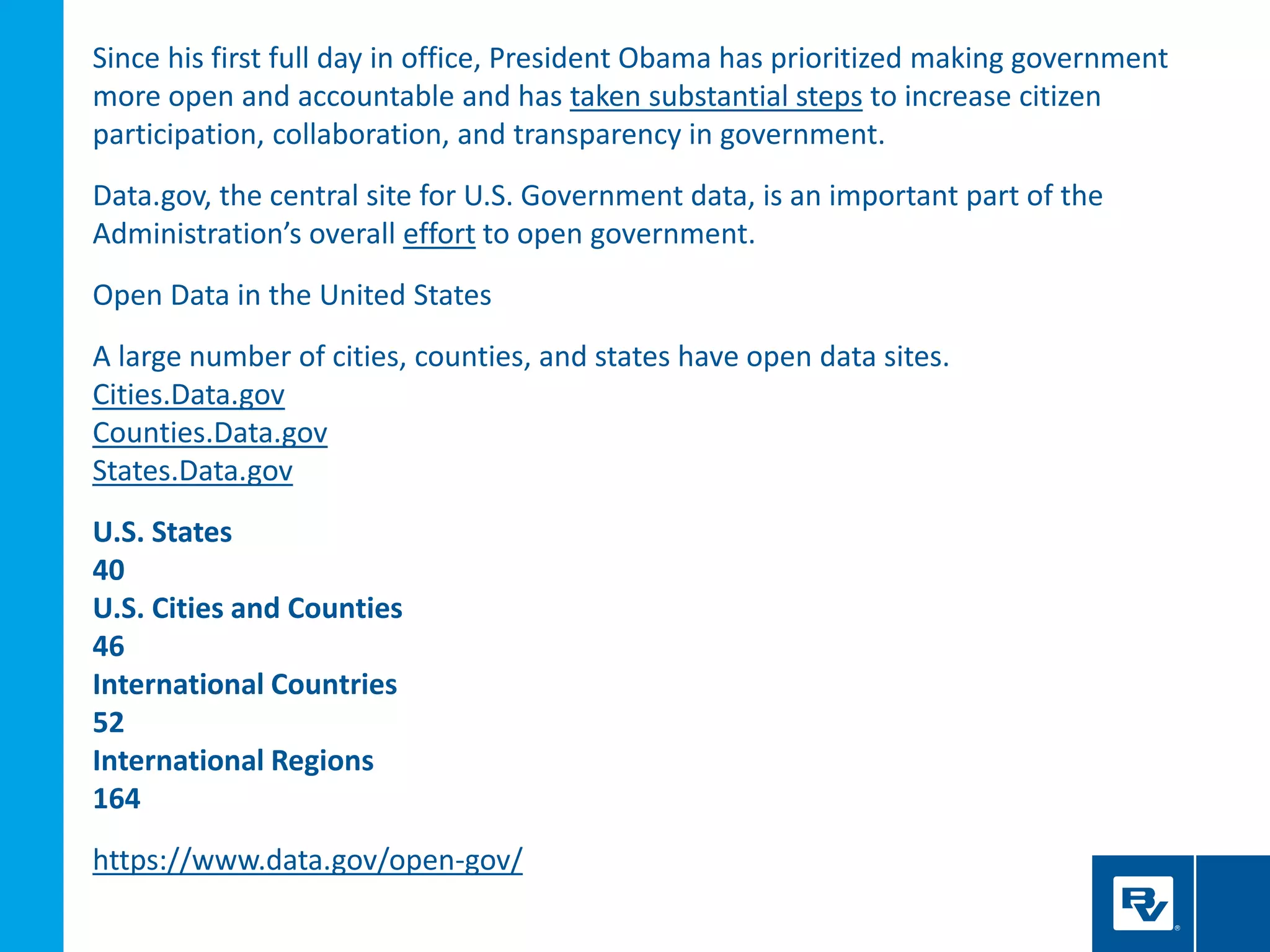 Since his first full day in office, President Obama has prioritized making government
more open and accountable and has taken substantial steps to increase citizen
participation, collaboration, and transparency in government.
Data.gov, the central site for U.S. Government data, is an important part of the
Administration’s overall effort to open government.
Open Data in the United States
A large number of cities, counties, and states have open data sites.
Cities.Data.gov
Counties.Data.gov
States.Data.gov
U.S. States
40
U.S. Cities and Counties
46
International Countries
52
International Regions
164
https://www.data.gov/open-gov/
 