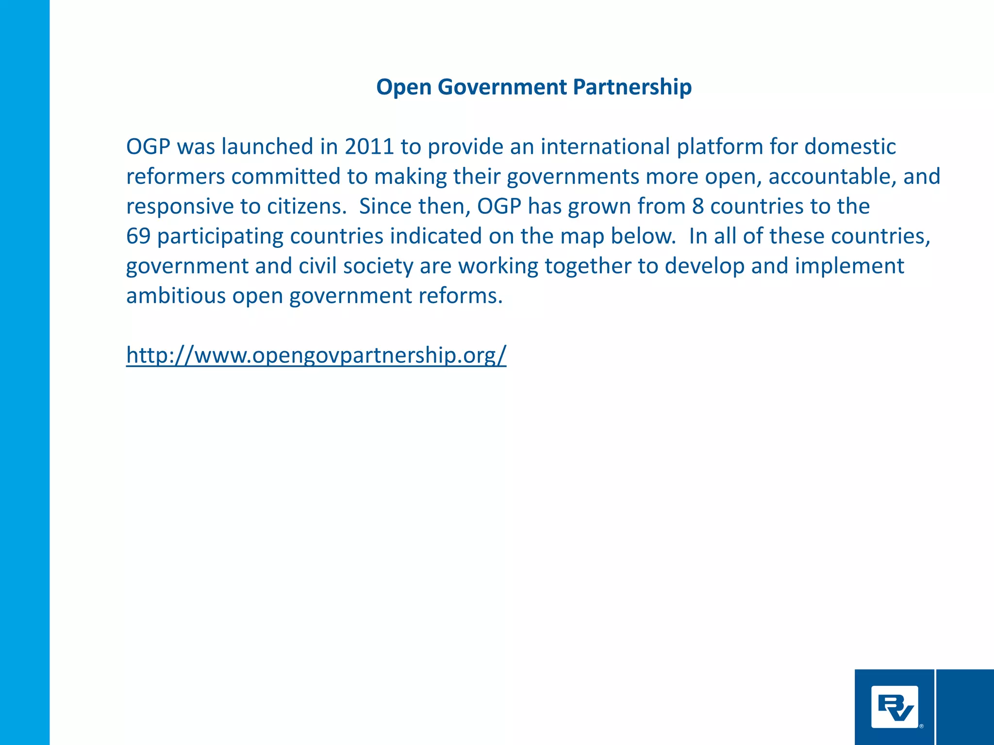 Open Government Partnership
OGP was launched in 2011 to provide an international platform for domestic
reformers committed to making their governments more open, accountable, and
responsive to citizens. Since then, OGP has grown from 8 countries to the
69 participating countries indicated on the map below. In all of these countries,
government and civil society are working together to develop and implement
ambitious open government reforms.
http://www.opengovpartnership.org/
 