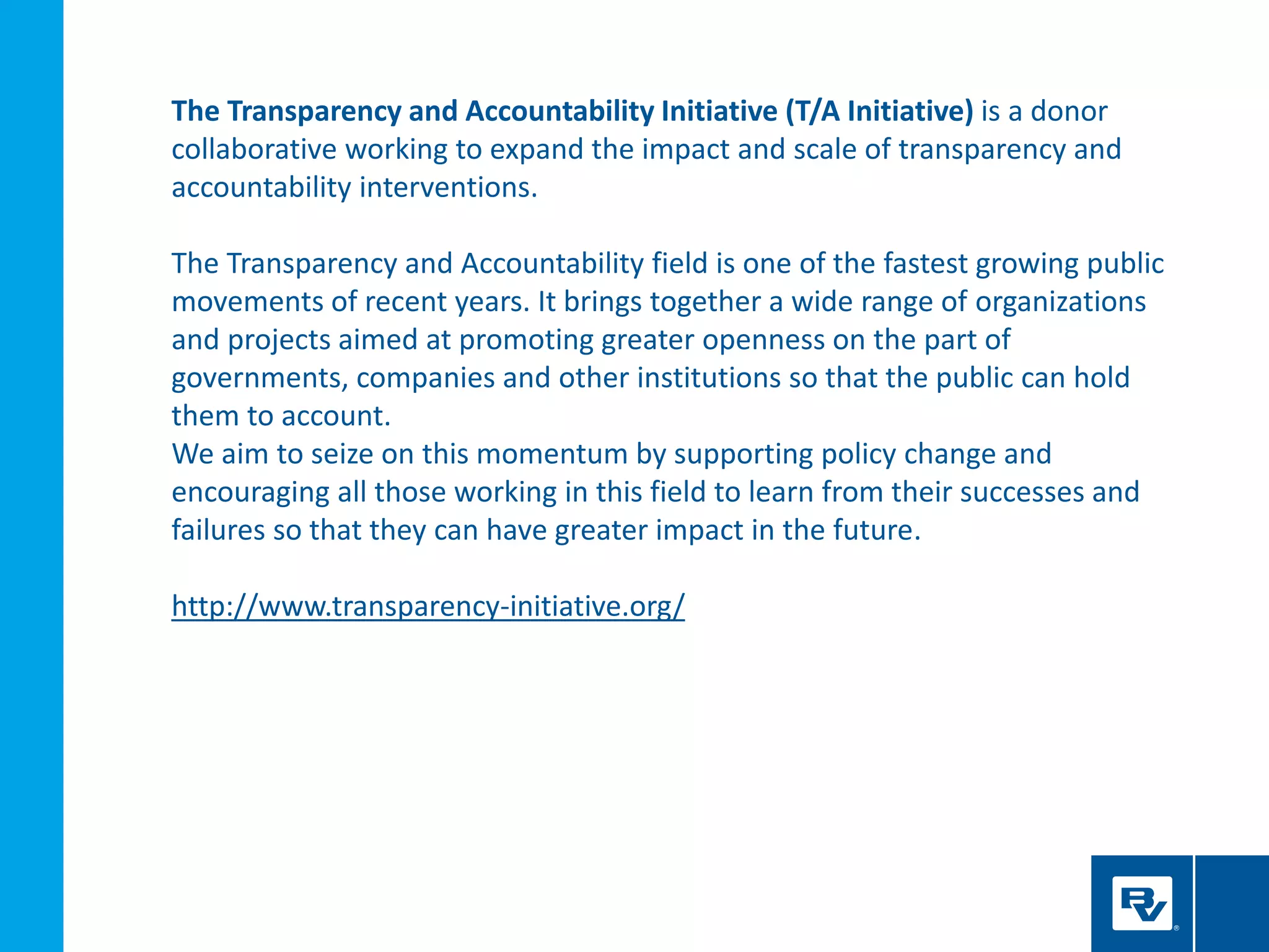 The Transparency and Accountability Initiative (T/A Initiative) is a donor
collaborative working to expand the impact and scale of transparency and
accountability interventions.
The Transparency and Accountability field is one of the fastest growing public
movements of recent years. It brings together a wide range of organizations
and projects aimed at promoting greater openness on the part of
governments, companies and other institutions so that the public can hold
them to account.
We aim to seize on this momentum by supporting policy change and
encouraging all those working in this field to learn from their successes and
failures so that they can have greater impact in the future.
http://www.transparency-initiative.org/
 