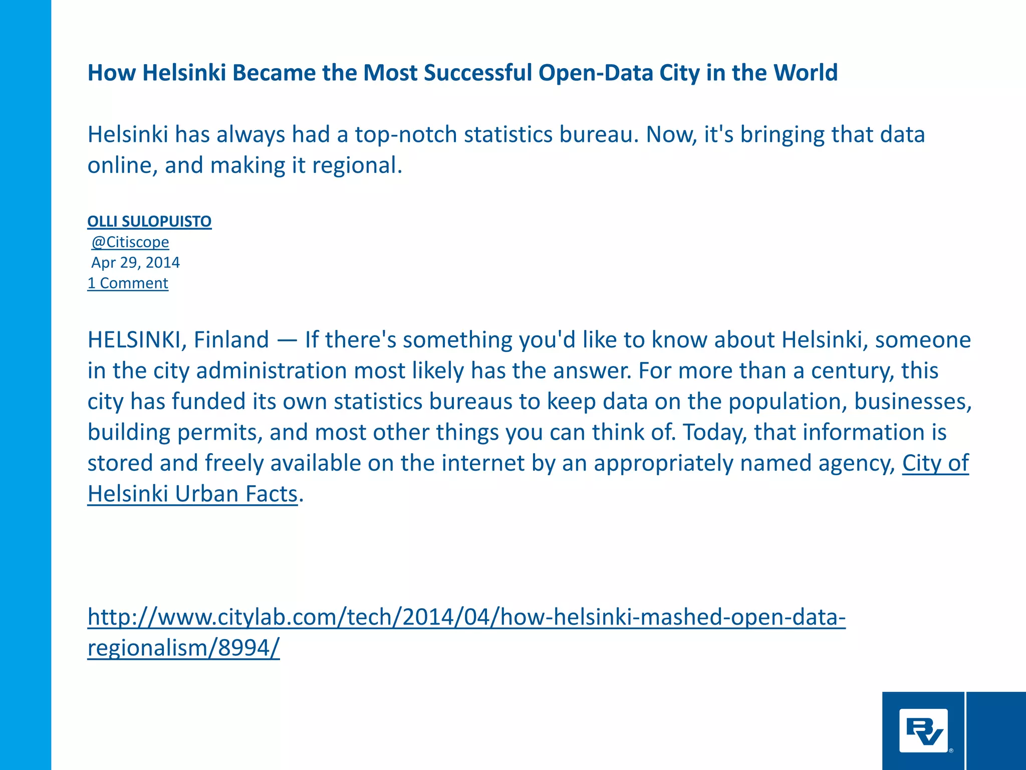 How Helsinki Became the Most Successful Open-Data City in the World
Helsinki has always had a top-notch statistics bureau. Now, it's bringing that data
online, and making it regional.
OLLI SULOPUISTO
@Citiscope
Apr 29, 2014
1 Comment
HELSINKI, Finland — If there's something you'd like to know about Helsinki, someone
in the city administration most likely has the answer. For more than a century, this
city has funded its own statistics bureaus to keep data on the population, businesses,
building permits, and most other things you can think of. Today, that information is
stored and freely available on the internet by an appropriately named agency, City of
Helsinki Urban Facts.
http://www.citylab.com/tech/2014/04/how-helsinki-mashed-open-data-
regionalism/8994/
 
