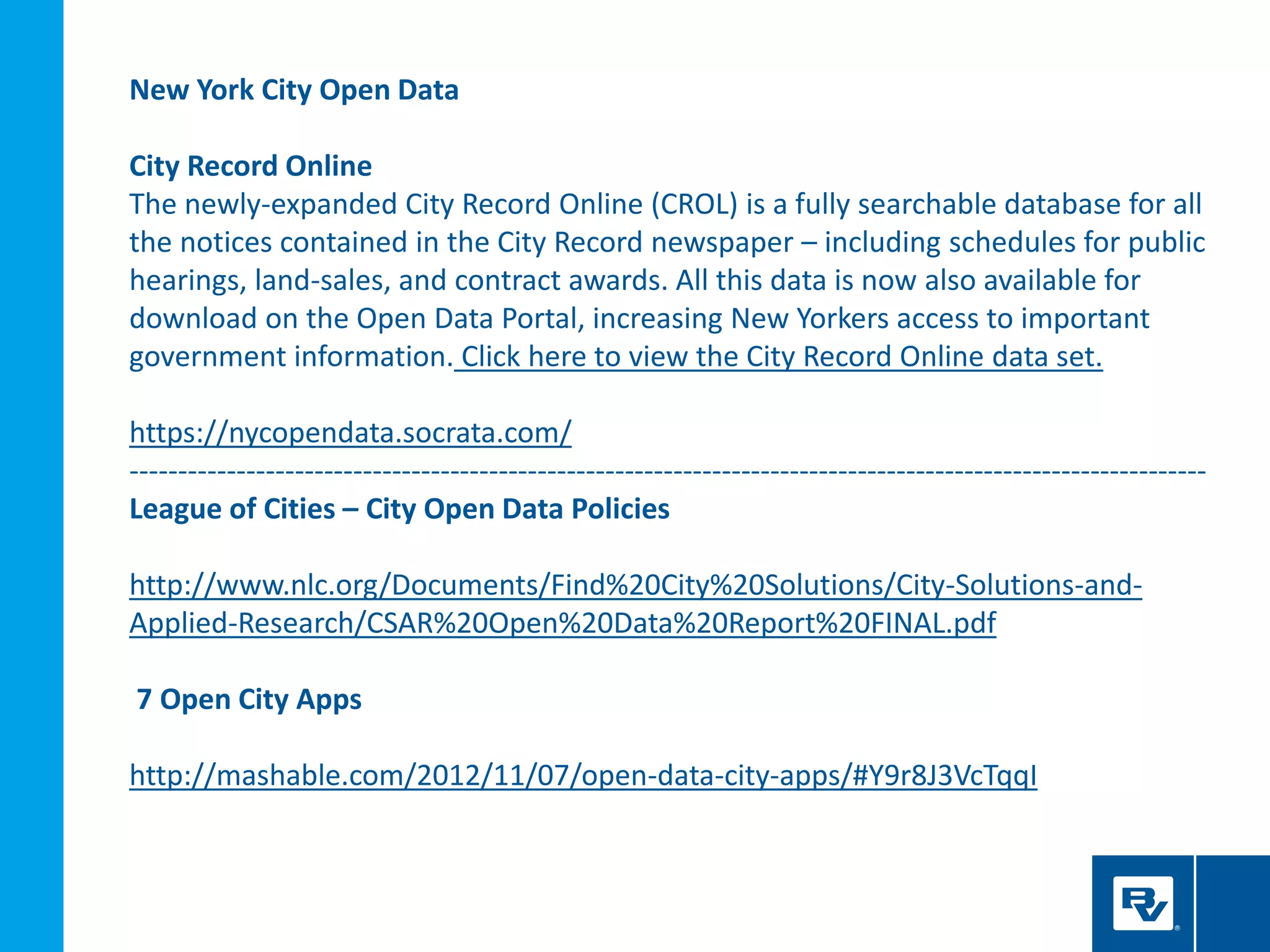 New York City Open Data
City Record Online
The newly-expanded City Record Online (CROL) is a fully searchable database for all
the notices contained in the City Record newspaper – including schedules for public
hearings, land-sales, and contract awards. All this data is now also available for
download on the Open Data Portal, increasing New Yorkers access to important
government information. Click here to view the City Record Online data set.
https://nycopendata.socrata.com/
---------------------------------------------------------------------------------------------------------------
League of Cities – City Open Data Policies
http://www.nlc.org/Documents/Find%20City%20Solutions/City-Solutions-and-
Applied-Research/CSAR%20Open%20Data%20Report%20FINAL.pdf
7 Open City Apps
http://mashable.com/2012/11/07/open-data-city-apps/#Y9r8J3VcTqqI
 