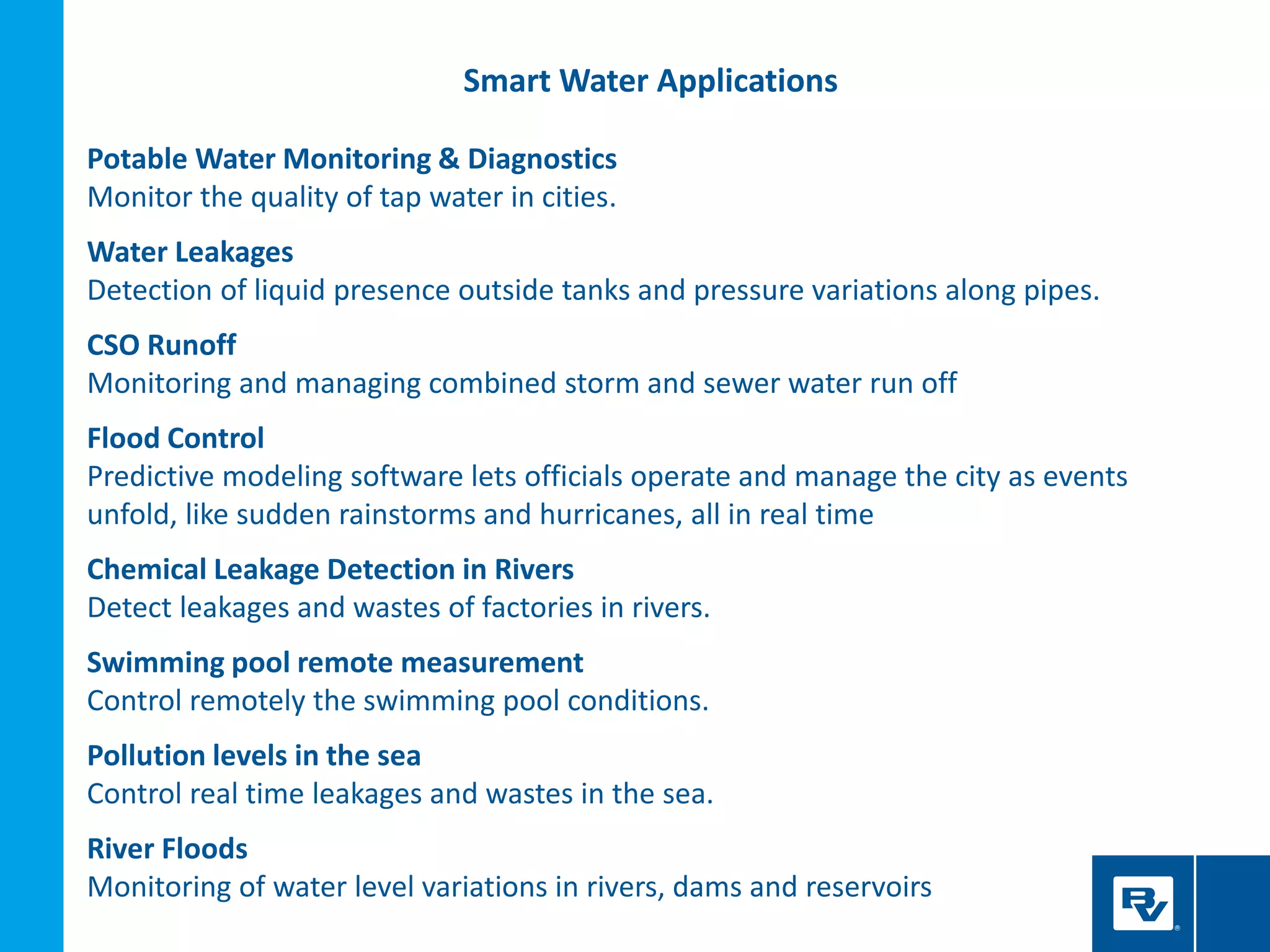 Smart Water Applications
Potable Water Monitoring & Diagnostics
Monitor the quality of tap water in cities.
Water Leakages
Detection of liquid presence outside tanks and pressure variations along pipes.
CSO Runoff
Monitoring and managing combined storm and sewer water run off
Flood Control
Predictive modeling software lets officials operate and manage the city as events
unfold, like sudden rainstorms and hurricanes, all in real time
Chemical Leakage Detection in Rivers
Detect leakages and wastes of factories in rivers.
Swimming pool remote measurement
Control remotely the swimming pool conditions.
Pollution levels in the sea
Control real time leakages and wastes in the sea.
River Floods
Monitoring of water level variations in rivers, dams and reservoirs
 