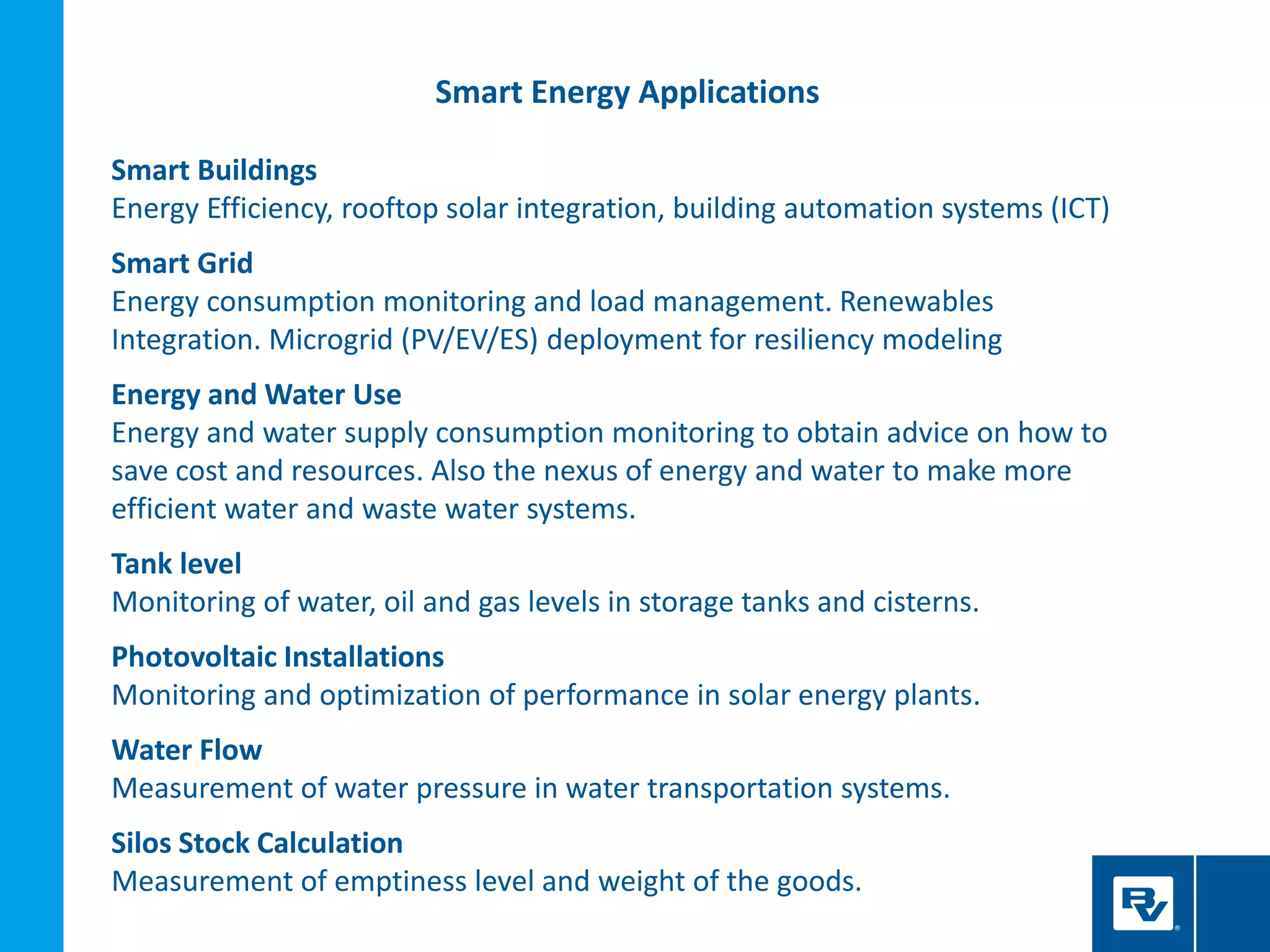 Smart Energy Applications
Smart Buildings
Energy Efficiency, rooftop solar integration, building automation systems (ICT)
Smart Grid
Energy consumption monitoring and load management. Renewables
Integration. Microgrid (PV/EV/ES) deployment for resiliency modeling
Energy and Water Use
Energy and water supply consumption monitoring to obtain advice on how to
save cost and resources. Also the nexus of energy and water to make more
efficient water and waste water systems.
Tank level
Monitoring of water, oil and gas levels in storage tanks and cisterns.
Photovoltaic Installations
Monitoring and optimization of performance in solar energy plants.
Water Flow
Measurement of water pressure in water transportation systems.
Silos Stock Calculation
Measurement of emptiness level and weight of the goods.
 