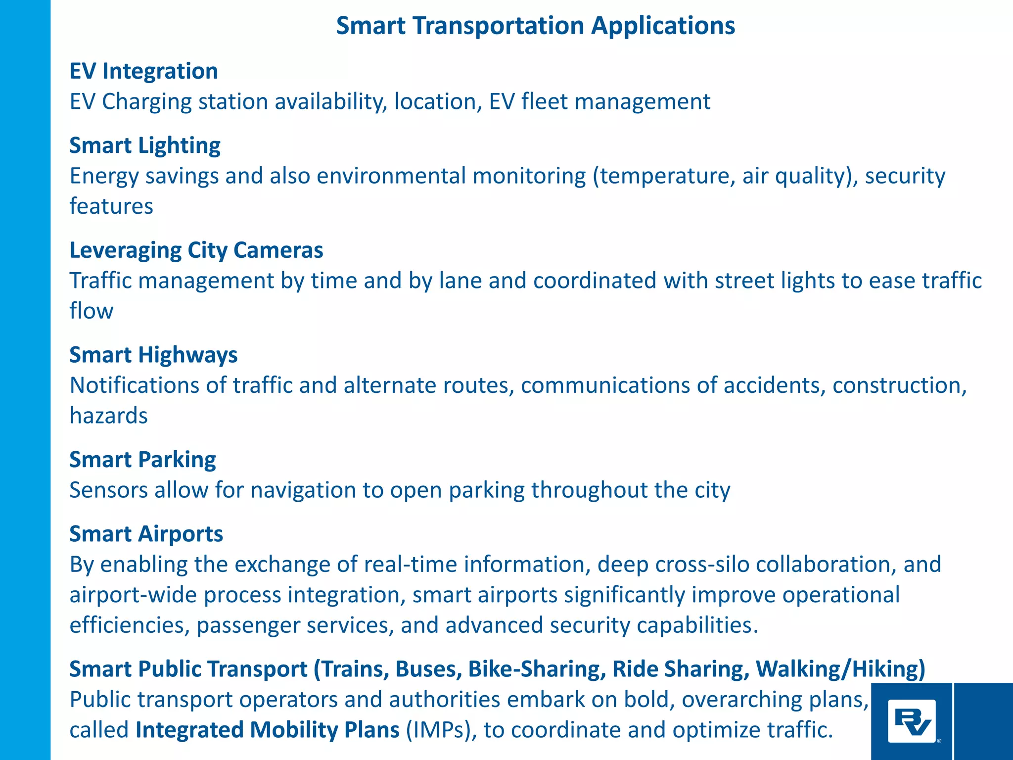Smart Transportation Applications
EV Integration
EV Charging station availability, location, EV fleet management
Smart Lighting
Energy savings and also environmental monitoring (temperature, air quality), security
features
Leveraging City Cameras
Traffic management by time and by lane and coordinated with street lights to ease traffic
flow
Smart Highways
Notifications of traffic and alternate routes, communications of accidents, construction,
hazards
Smart Parking
Sensors allow for navigation to open parking throughout the city
Smart Airports
By enabling the exchange of real-time information, deep cross-silo collaboration, and
airport-wide process integration, smart airports significantly improve operational
efficiencies, passenger services, and advanced security capabilities.
Smart Public Transport (Trains, Buses, Bike-Sharing, Ride Sharing, Walking/Hiking)
Public transport operators and authorities embark on bold, overarching plans,
called Integrated Mobility Plans (IMPs), to coordinate and optimize traffic.
 