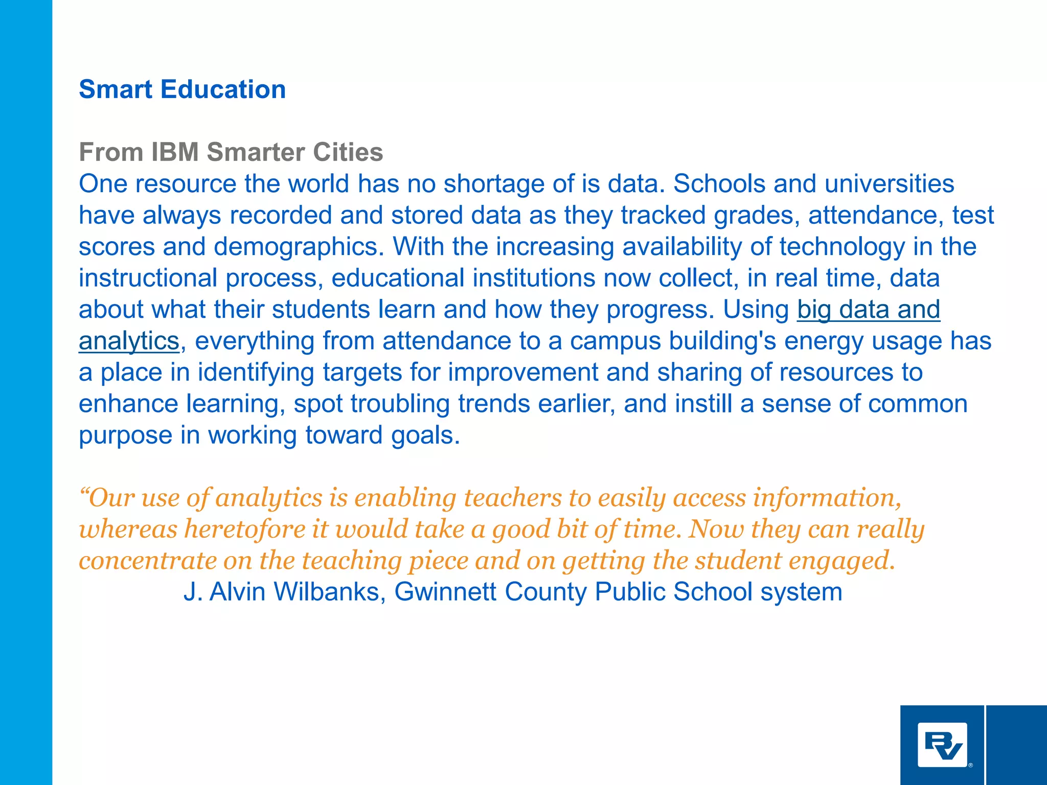 Smart Education
From IBM Smarter Cities
One resource the world has no shortage of is data. Schools and universities
have always recorded and stored data as they tracked grades, attendance, test
scores and demographics. With the increasing availability of technology in the
instructional process, educational institutions now collect, in real time, data
about what their students learn and how they progress. Using big data and
analytics, everything from attendance to a campus building's energy usage has
a place in identifying targets for improvement and sharing of resources to
enhance learning, spot troubling trends earlier, and instill a sense of common
purpose in working toward goals.
“Our use of analytics is enabling teachers to easily access information,
whereas heretofore it would take a good bit of time. Now they can really
concentrate on the teaching piece and on getting the student engaged.
J. Alvin Wilbanks, Gwinnett County Public School system
 