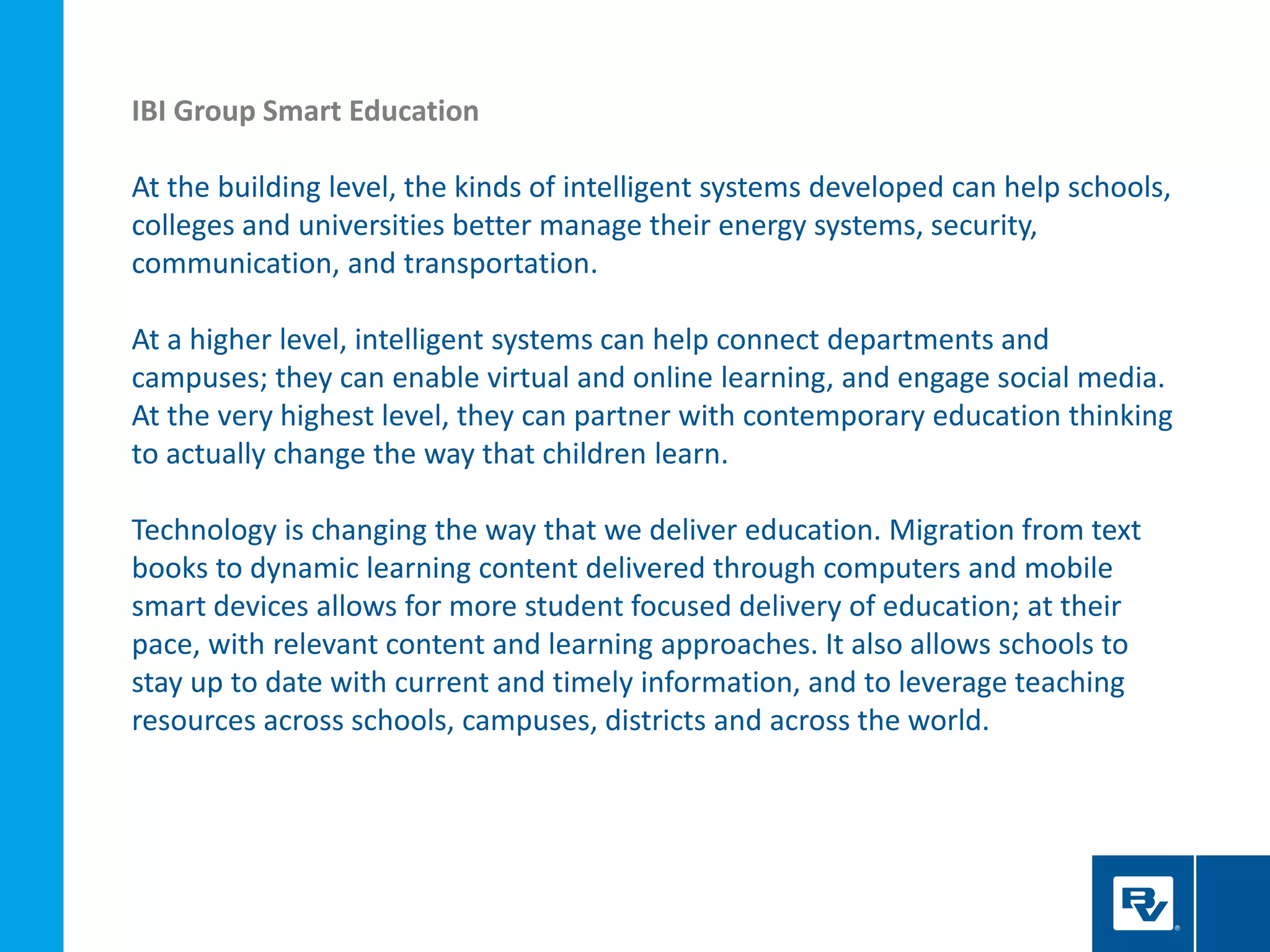 IBI Group Smart Education
At the building level, the kinds of intelligent systems developed can help schools,
colleges and universities better manage their energy systems, security,
communication, and transportation.
At a higher level, intelligent systems can help connect departments and
campuses; they can enable virtual and online learning, and engage social media.
At the very highest level, they can partner with contemporary education thinking
to actually change the way that children learn.
Technology is changing the way that we deliver education. Migration from text
books to dynamic learning content delivered through computers and mobile
smart devices allows for more student focused delivery of education; at their
pace, with relevant content and learning approaches. It also allows schools to
stay up to date with current and timely information, and to leverage teaching
resources across schools, campuses, districts and across the world.
 