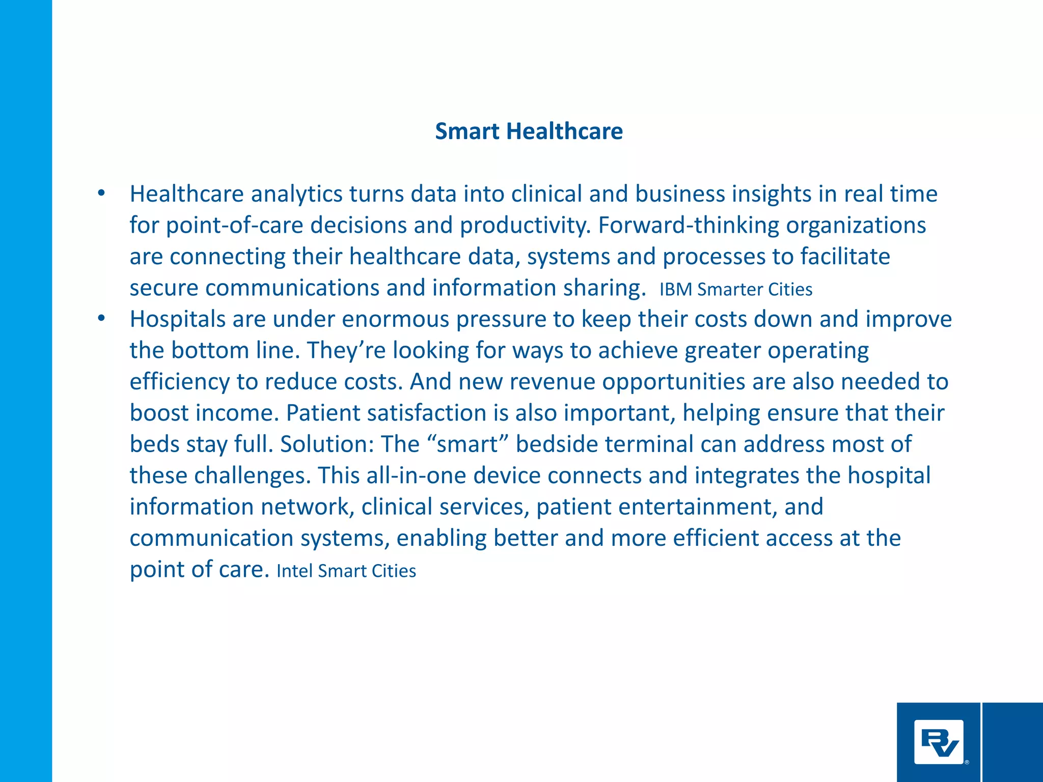 Smart Healthcare
• Healthcare analytics turns data into clinical and business insights in real time
for point-of-care decisions and productivity. Forward-thinking organizations
are connecting their healthcare data, systems and processes to facilitate
secure communications and information sharing. IBM Smarter Cities
• Hospitals are under enormous pressure to keep their costs down and improve
the bottom line. They’re looking for ways to achieve greater operating
efficiency to reduce costs. And new revenue opportunities are also needed to
boost income. Patient satisfaction is also important, helping ensure that their
beds stay full. Solution: The “smart” bedside terminal can address most of
these challenges. This all-in-one device connects and integrates the hospital
information network, clinical services, patient entertainment, and
communication systems, enabling better and more efficient access at the
point of care. Intel Smart Cities
 