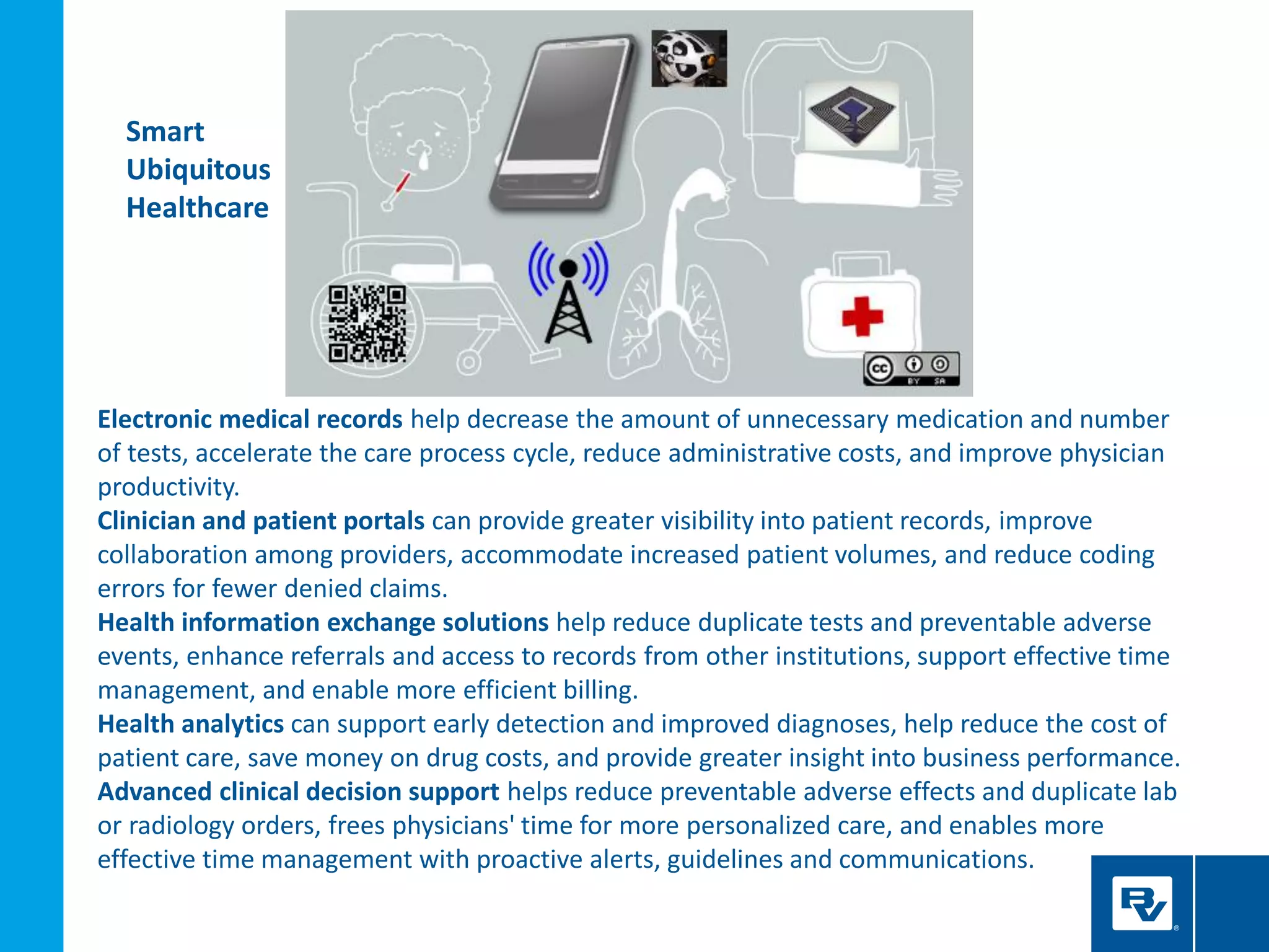 Electronic medical records help decrease the amount of unnecessary medication and number
of tests, accelerate the care process cycle, reduce administrative costs, and improve physician
productivity.
Clinician and patient portals can provide greater visibility into patient records, improve
collaboration among providers, accommodate increased patient volumes, and reduce coding
errors for fewer denied claims.
Health information exchange solutions help reduce duplicate tests and preventable adverse
events, enhance referrals and access to records from other institutions, support effective time
management, and enable more efficient billing.
Health analytics can support early detection and improved diagnoses, help reduce the cost of
patient care, save money on drug costs, and provide greater insight into business performance.
Advanced clinical decision support helps reduce preventable adverse effects and duplicate lab
or radiology orders, frees physicians' time for more personalized care, and enables more
effective time management with proactive alerts, guidelines and communications.
Smart
Ubiquitous
Healthcare
 