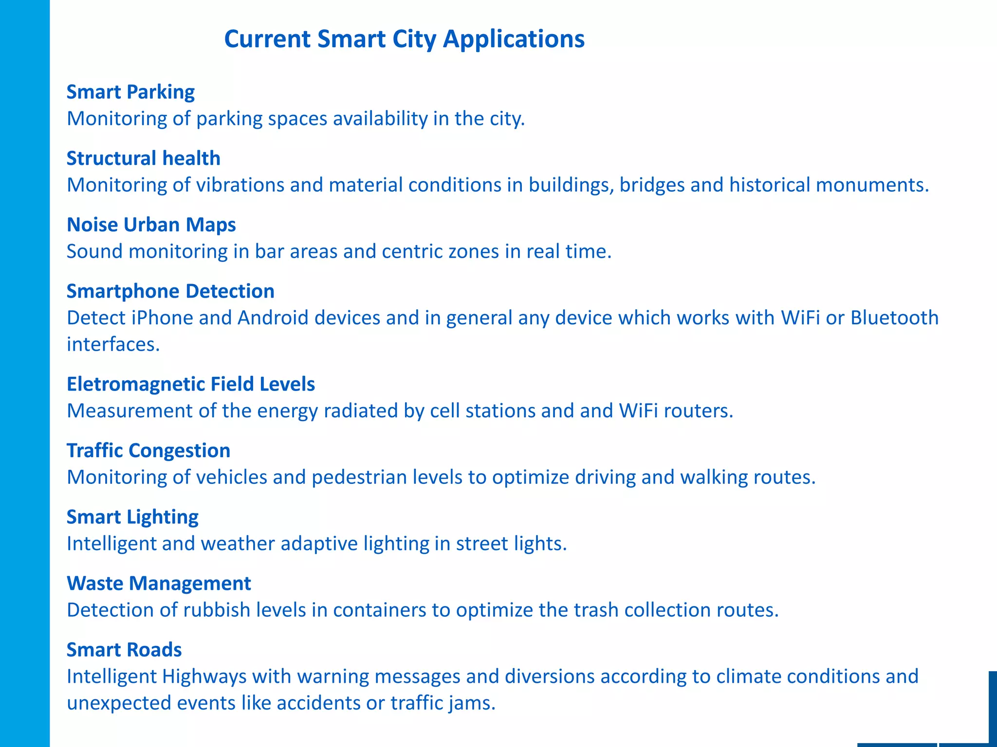 Current Smart City Applications
•01
Smart Parking
Monitoring of parking spaces availability in the city.
Structural health
Monitoring of vibrations and material conditions in buildings, bridges and historical monuments.
Noise Urban Maps
Sound monitoring in bar areas and centric zones in real time.
Smartphone Detection
Detect iPhone and Android devices and in general any device which works with WiFi or Bluetooth
interfaces.
Eletromagnetic Field Levels
Measurement of the energy radiated by cell stations and and WiFi routers.
Traffic Congestion
Monitoring of vehicles and pedestrian levels to optimize driving and walking routes.
Smart Lighting
Intelligent and weather adaptive lighting in street lights.
Waste Management
Detection of rubbish levels in containers to optimize the trash collection routes.
Smart Roads
Intelligent Highways with warning messages and diversions according to climate conditions and
unexpected events like accidents or traffic jams.
 