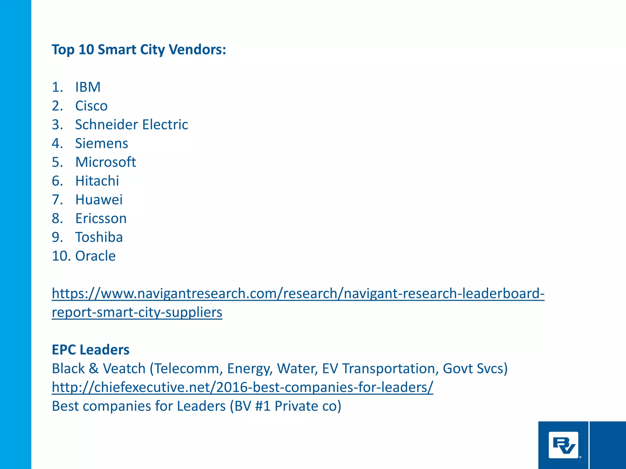 Top 10 Smart City Vendors:
1. IBM
2. Cisco
3. Schneider Electric
4. Siemens
5. Microsoft
6. Hitachi
7. Huawei
8. Ericsson
9. Toshiba
10. Oracle
https://www.navigantresearch.com/research/navigant-research-leaderboard-
report-smart-city-suppliers
EPC Leaders
Black & Veatch (Telecomm, Energy, Water, EV Transportation, Govt Svcs)
http://chiefexecutive.net/2016-best-companies-for-leaders/
Best companies for Leaders (BV #1 Private co)
 