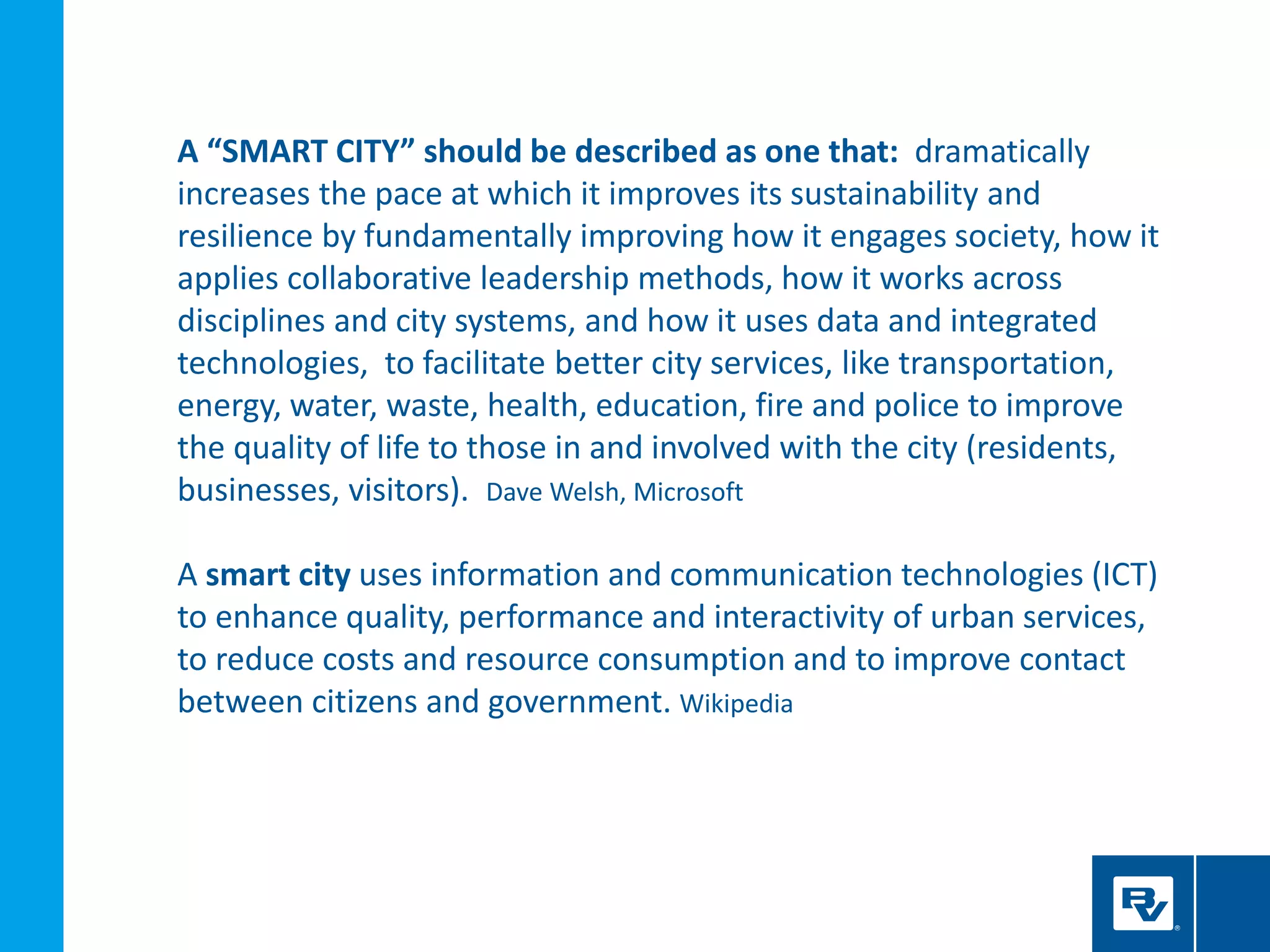 A “SMART CITY” should be described as one that: dramatically
increases the pace at which it improves its sustainability and
resilience by fundamentally improving how it engages society, how it
applies collaborative leadership methods, how it works across
disciplines and city systems, and how it uses data and integrated
technologies, to facilitate better city services, like transportation,
energy, water, waste, health, education, fire and police to improve
the quality of life to those in and involved with the city (residents,
businesses, visitors). Dave Welsh, Microsoft
A smart city uses information and communication technologies (ICT)
to enhance quality, performance and interactivity of urban services,
to reduce costs and resource consumption and to improve contact
between citizens and government. Wikipedia
 
