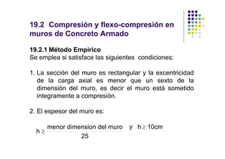 19.2 Compresión y flexo-compresión en
muros de Concreto Armado

19.2.1 Método Empírico
Se emplea si satisface las siguientes condiciones:

1. La sección del muro es rectangular y la excentricidad
   de la carga axial es menor que un sexto de la
   dimensión del muro, es decir el muro está sometido
   integramente a compresión.

2. El espesor del muro es:

     menor dimension del muro     y h ≥ 10cm
  h≥
               25
 