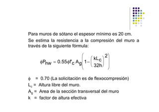 Para muros de sótano el espesor mínimo es 20 cm.
Se estima la resistencia a la compresión del muro a
través de la siguiente fórmula:

                          ⎛             2⎞
                                ⎛ kL c ⎞ ⎟
     φPnw = 0.55 φf'c A g ⎜ 1 − ⎜      ⎟ ⎟
                          ⎜ ⎝ 32h ⎠
                          ⎝              ⎠

φ = 0.70 (La solicitación es de flexocompresión)
Lc = Altura libre del muro.
Ag = Area de la sección transversal del muro
k = factor de altura efectiva
 