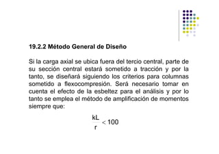 19.2.2 Método General de Diseño

Si la carga axial se ubica fuera del tercio central, parte de
su sección central estará sometido a tracción y por la
tanto, se diseñará siguiendo los criterios para columnas
sometido a flexocompresión. Será necesario tomar en
cuenta el efecto de la esbeltez para el análisis y por lo
tanto se emplea el método de amplificación de momentos
siempre que:
                        kL
                           < 100
                         r
 