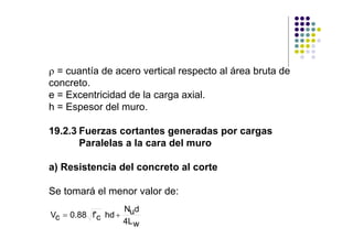 ρ = cuantía de acero vertical respecto al área bruta de
concreto.
e = Excentricidad de la carga axial.
h = Espesor del muro.

19.2.3 Fuerzas cortantes generadas por cargas
       Paralelas a la cara del muro

a) Resistencia del concreto al corte

Se tomará el menor valor de:
                  N d
Vc = 0.88 f'c hd + u
                  4L w
 