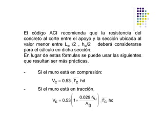El código ACI recomienda que la resistencia del
concreto al corte entre el apoyo y la sección ubicada al
valor menor entre Lw /2 , hw/2      deberá considerarse
para el cálculo en dicha sección.
En lugar de estas fórmulas se puede usar las siguientes
que resultan ser más prácticas.

-     Si el muro está en compresión:
             Vc = 0.53 f'c hd
-     Si el muro está en tracción.
                       ⎛     0.029 Nu ⎞
             Vc = 0.53 ⎜ 1 +
                       ⎜
                                      ⎟ f'c hd
                       ⎝        Ag ⎟  ⎠
 