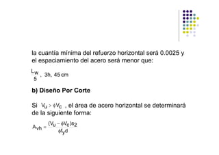 la cuantía mínima del refuerzo horizontal será 0.0025 y
el espaciamiento del acero será menor que:
Lw
   , 3h, 45 cm
 5

b) Diseño Por Corte

Si Vu > φ Vc , el área de acero horizontal se determinará
de la siguiente forma:
       (Vu − φVc )s2
A vh =
           φfyd
 