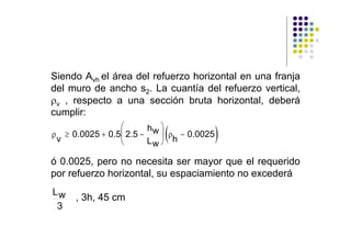 Siendo Avh el área del refuerzo horizontal en una franja
del muro de ancho s2. La cuantía del refuerzo vertical,
ρv , respecto a una sección bruta horizontal, deberá
cumplir:
                ⎛
ρ ≥ 0.0025 + 0.5⎜ 2.5 −
 v              ⎝
                          hw ⎞
                              (
                             ⎟ ρ − 0.0025
                          Lw ⎠ h
                                            )
ó 0.0025, pero no necesita ser mayor que el requerido
por refuerzo horizontal, su espaciamiento no excederá
Lw
     , 3h, 45 cm
 3
 