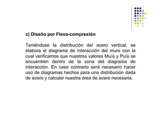 c) Diseño por Flexo-compresión

Teniéndose la distribución del acero vertical, se
elabora el diagrama de interacción del muro con la
cual verificamos que nuestros valores Mu/φ y Pu/φ se
encuentren dentro de la zona del diagrama de
interacción. En caso contrario será necesario hacer
uso de diagramas hechos para una distribución dada
de acero y calcular nuestra área de acero necesaria.
 