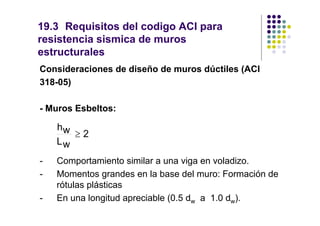 19.3 Requisitos del codigo ACI para
resistencia sismica de muros
estructurales
Consideraciones de diseño de muros dúctiles (ACI
318-05)

- Muros Esbeltos:

    hw
       ≥2
    Lw
-   Comportamiento similar a una viga en voladizo.
-   Momentos grandes en la base del muro: Formación de
    rótulas plásticas
-   En una longitud apreciable (0.5 dw a 1.0 dw).
 