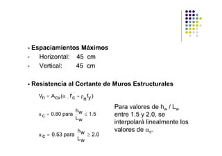 - Espaciamientos Máximos
-   Horizontal: 45 cm
-   Vertical:   45 cm

- Resistencia al Cortante de Muros Estructurales
   Vn = A cv (α f'c + ρ fy )
                       n
                                Para valores de hw / Lw
                     hw
   α c = 0.80 para      ≤ 1.5   entre 1.5 y 2.0, se
                     Lw
                                interpolará linealmente los
                     hw         valores de αc.
   α c = 0.53 para      ≥ 2.0
                     Lw
 