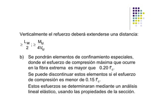 Verticalmente el refuerzo deberá extenderse una distancia:
  Lw    Mu
≥    ;≥
   2    4Vu

b) Se pondrán elementos de confinamiento especiales,
   donde el esfuerzo de compresión máxima que ocurre
   en la fibra extrema es mayor que 0.20 f'c.
   Se puede discontinuar estos elementos si el esfuerzo
   de compresión es menor de 0.15 f'c.
   Estos esfuerzos se determinaran mediante un análisis
   lineal elástico, usando las propiedades de la sección.
 